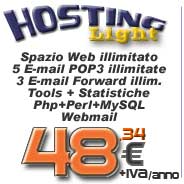 Hosting Light: spazio web illimitato, n. 5 casella Email POP3, n. 3 alias Email forwarding, Ftp account, Php, Perl, database MySQL, Banda minima garantita, Web Stats, SSI, Cgi Scripts, Form Mail... click per maggiori informazioni...